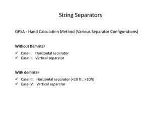 Sizing Separators

GPSA - Hand Calculation Method (Various Separator Configurations)


Without Demister
 Case I: Horizontal separator
 Case II: Vertical separator


With demister
 Case III: Horizontal separator (<10 ft ; >10ft)
 Case IV: Vertical separator
 