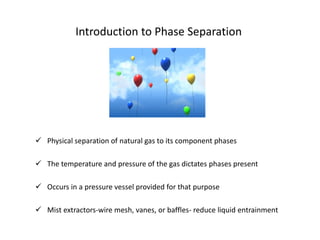 Introduction to Phase Separation




 Physical separation of natural gas to its component phases

 The temperature and pressure of the gas dictates phases present

 Occurs in a pressure vessel provided for that purpose

 Mist extractors-wire mesh, vanes, or baffles- reduce liquid entrainment
 