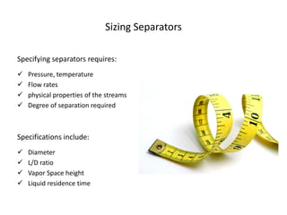 Sizing Separators

Specifying separators requires:
   Pressure, temperature
   Flow rates
   physical properties of the streams
   Degree of separation required



Specifications include:
   Diameter
   L/D ratio
   Vapor Space height
   Liquid residence time
 