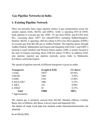 Gas Pipeline Networks in India
1. Existing Pipeline Network
There are presently three major pipeline entities in gas transportation across the
country namely GAIL, RGTIL and GSPCL. GAIL is operating HVJ & DVPL
trunk pipeline to evacuate gas like APM , JV gas from ONGC and R-LNG from
PLL, consisting about 10977 km (about69.44%) including Dabhol-Banglore-
Pipeline. RGTIL is operating 1469 km (about 9.29%) East West pipeline (EWPL)
to evacuate gas from KG-D6 gas in Andhra Pradesh. This pipeline passes through
Andhra Pradesh, Maharashtra and Gujarat and integrated with GAIL’s and GSPL’s
network to reach Northern and Western Indian market. GSPL is mainly focused in
the state of Gujarat consisting about 2198 km (about 13.90%). In addition GAIL
also operates regional gas pipeline networks across India in Maharastra,
K.G.Basin, and South Gujarat.
The spread of pipeline network of different transporter is given as under:
Transporter (Length in KM) (% share)
1 GAIL 10977 69.44%
2 RGTIL 1469 9.29%
3 GSPL 2198 13.90%
4 AGCL/OIL* 1000 6.33%
5. IOCL 142 0.90%
6. ONGC 24 0.15%
Total 15808 100%
* Approximately
The natural gas is primarily sourced from KG-D6, Mumbai offshore, Cambay
Basin, Ravva Offshore, KG Basin, Cauvery basin and Imported LNG.
The details of major trunk pipe line network under Execution/construction are
attached.
As on 28 July 2015
 