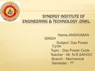 SYNERGY INSTITUTE OF
ENGINEERING & TECHNOLOGY ,DNKL.
Name-ANSHUMAN
SINGH
Subject: Gas Power
Cycle
Topic : Gas Power Cycle
Teacher : Mr. N.R.SAHOO
Branch : Mechanical
Semester : 7th
 