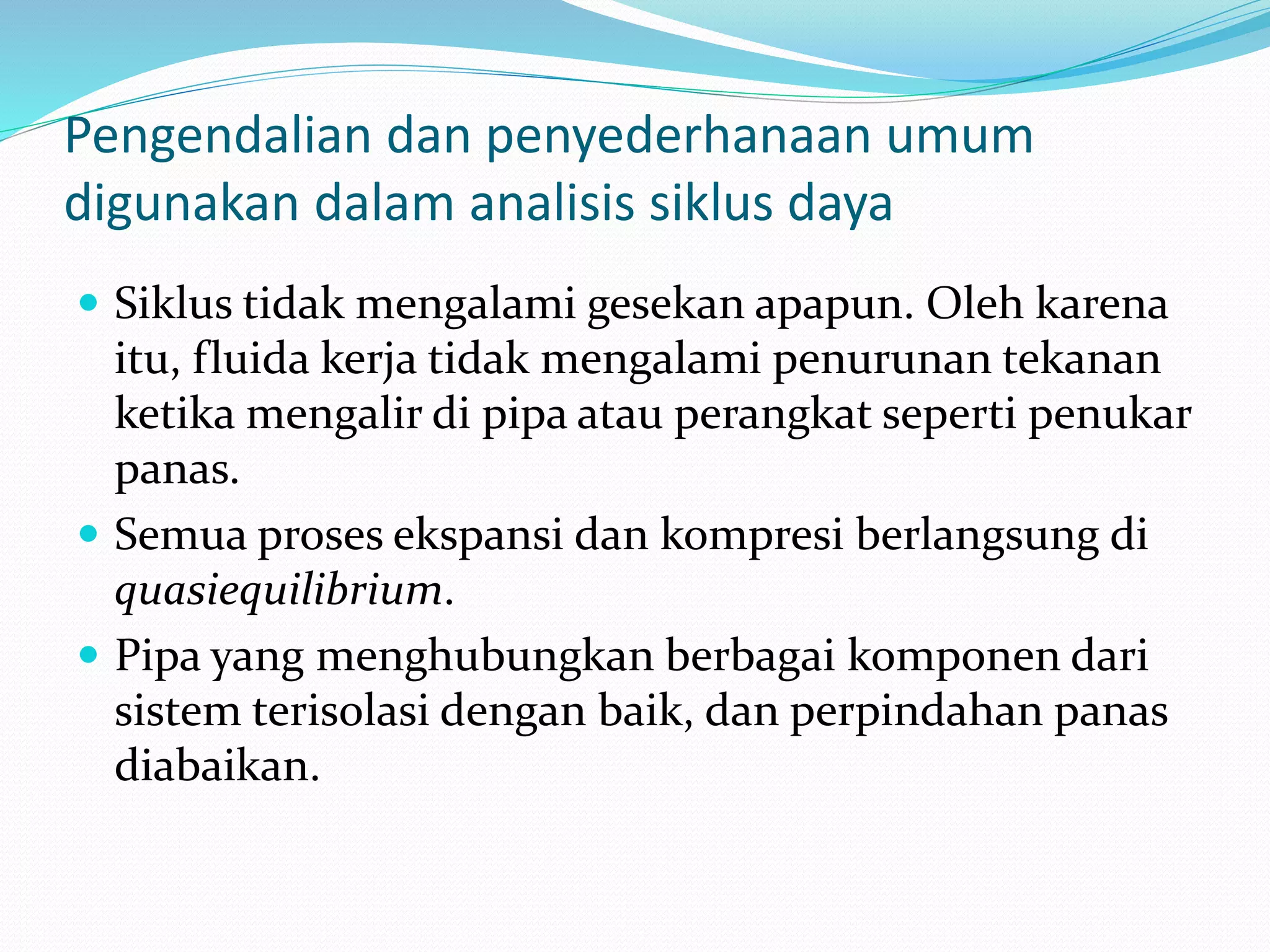 Pengendalian dan penyederhanaan umum
digunakan dalam analisis siklus daya
 Siklus tidak mengalami gesekan apapun. Oleh karena
itu, fluida kerja tidak mengalami penurunan tekanan
ketika mengalir di pipa atau perangkat seperti penukar
panas.
 Semua proses ekspansi dan kompresi berlangsung di
quasiequilibrium.
 Pipa yang menghubungkan berbagai komponen dari
sistem terisolasi dengan baik, dan perpindahan panas
diabaikan.
 