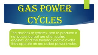 GAS POWER
CYCLES
The devices or systems used to produce a
net power output are often called
engines, and the thermodynamic cycles
they operate on are called power cycles.
 