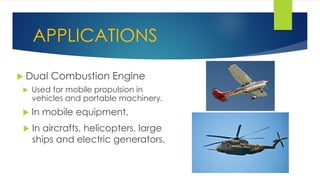 APPLICATIONS
 Dual Combustion Engine
 Used for mobile propulsion in
vehicles and portable machinery.
 In mobile equipment.
 In aircrafts, helicopters, large
ships and electric generators.
 