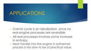 APPLICATIONS
 Carnot cycle is an idealization, since no
real engine processes are reversible.
 All real processes involves some increase
in entropy.
 Heat transfer into the engine in isothermal
process is too slow to be of practical value.
 