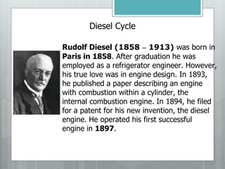 Diesel Cycle
Rudolf Diesel (1858 – 1913) was born in
Paris in 1858. After graduation he was
employed as a refrigerator engineer. However,
his true love was in engine design. In 1893,
he published a paper describing an engine
with combustion within a cylinder, the
internal combustion engine. In 1894, he filed
for a patent for his new invention, the diesel
engine. He operated his first successful
engine in 1897.
 