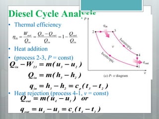 Diesel Cycle Analysis
• Thermal efficiency
• Heat addition
• (process 2-3, P = const)
• Heat rejection (process 4-1, v = const)
in
out
in
out
in
in
net
th
Q
Q
Q
Q
Q
Q
W




 1

)
t
t
(
c
h
h
q
)
h
h
(
m
Q
)
u
u
(
m
W
Q
2
3
p
2
3
in
2
3
in
2
3
23
in









)
t
t
(
c
u
u
q
or
)
u
u
(
m
Q
1
4
v
1
4
out
1
4
out






 