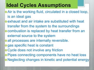 Ideal Cycles Assumptions
Air is the working fluid, circulated in a closed loop,
is an ideal gas
exhaust and air intake are substituted with heat
transfer from the system to the surroundings
combustion is replaced by heat transfer from an
external source to the system
all processes are internally reversible.
gas specific heat is constant
Cycle does not involve any friction
Pipes connecting components have no heat loss
Neglecting changes in kinetic and potential energy
 