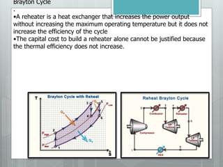 Brayton Cycle
.
•A reheater is a heat exchanger that increases the power output
without increasing the maximum operating temperature but it does not
increase the efficiency of the cycle
•The capital cost to build a reheater alone cannot be justified because
the thermal efficiency does not increase.
 