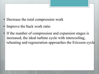 • Decrease the total compression work
• Improve the back work ratio
• If the number of compression and expansion stages is
increased, the ideal turbine cycle with intercooling,
reheating and regeneration approaches the Ericsson cycle
 