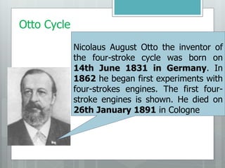 Otto Cycle
Nicolaus August Otto the inventor of
the four-stroke cycle was born on
14th June 1831 in Germany. In
1862 he began first experiments with
four-strokes engines. The first four-
stroke engines is shown. He died on
26th January 1891 in Cologne
 
