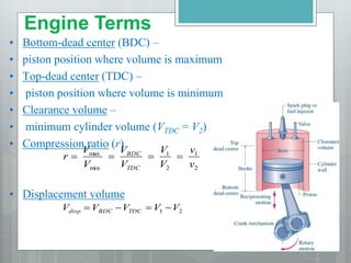 • Bottom-dead center (BDC) –
• piston position where volume is maximum
• Top-dead center (TDC) –
• piston position where volume is minimum
• Clearance volume –
• minimum cylinder volume (VTDC = V2)
• Compression ratio (r)
• Displacement volume
2
1
2
1
min
max
v
v
V
V
V
V
V
V
r
TDC
BDC




2
1 V
V
V
V
V TDC
BDC
disp 



Engine Terms
 