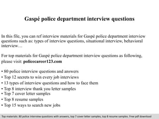 Gaspé police department interview questions 
In this file, you can ref interview materials for Gaspé police department interview 
questions such as: types of interview questions, situational interview, behavioral 
interview… 
For top materials for Gaspé police department interview questions as following, 
please visit: policecareer123.com 
• 80 police interview questions and answers 
• Top 12 secrets to win every job interviews 
• 13 types of interview questions and how to face them 
• Top 8 interview thank you letter samples 
• Top 7 cover letter samples 
• Top 8 resume samples 
• Top 15 ways to search new jobs 
Top materials: 80 police interview questions with answers, top 7 cover letter samples, top 8 resume samples. Free pdf download 
 