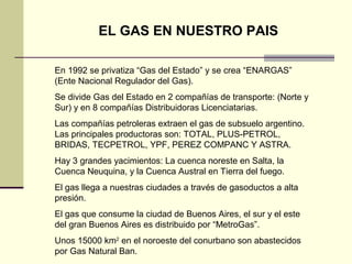 EL GAS EN NUESTRO PAIS

En 1992 se privatiza “Gas del Estado” y se crea “ENARGAS”
(Ente Nacional Regulador del Gas).
Se divide Gas del Estado en 2 compañías de transporte: (Norte y
Sur) y en 8 compañías Distribuidoras Licenciatarias.
Las compañías petroleras extraen el gas de subsuelo argentino.
Las principales productoras son: TOTAL, PLUS-PETROL,
BRIDAS, TECPETROL, YPF, PEREZ COMPANC Y ASTRA.
Hay 3 grandes yacimientos: La cuenca noreste en Salta, la
Cuenca Neuquina, y la Cuenca Austral en Tierra del fuego.
El gas llega a nuestras ciudades a través de gasoductos a alta
presión.
El gas que consume la ciudad de Buenos Aires, el sur y el este
del gran Buenos Aires es distribuido por “MetroGas”.
Unos 15000 km2 en el noroeste del conurbano son abastecidos
por Gas Natural Ban.
 