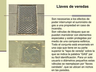 Llaves de veredas


Son necesarias a los efectos de
poder interrumpir el suministro de
gas a una propiedad en caso de
incendio.
Son válvulas de bloqueo que se
pueden maniobrar con elementos
especiales y están protegidas por
medio de una campana esférica.
Todo el conjunto está encerrado en
una caja que tiene en su parte
superior la “tapa de vereda” sobre la
que se indica la palabra “GAS” par
su fácil identificación. Para un solo
usuario o diámetros pequeños estas
válvulas se reemplazan por “llaves
candado”, que se ubican en nichos
en las paredes.
 