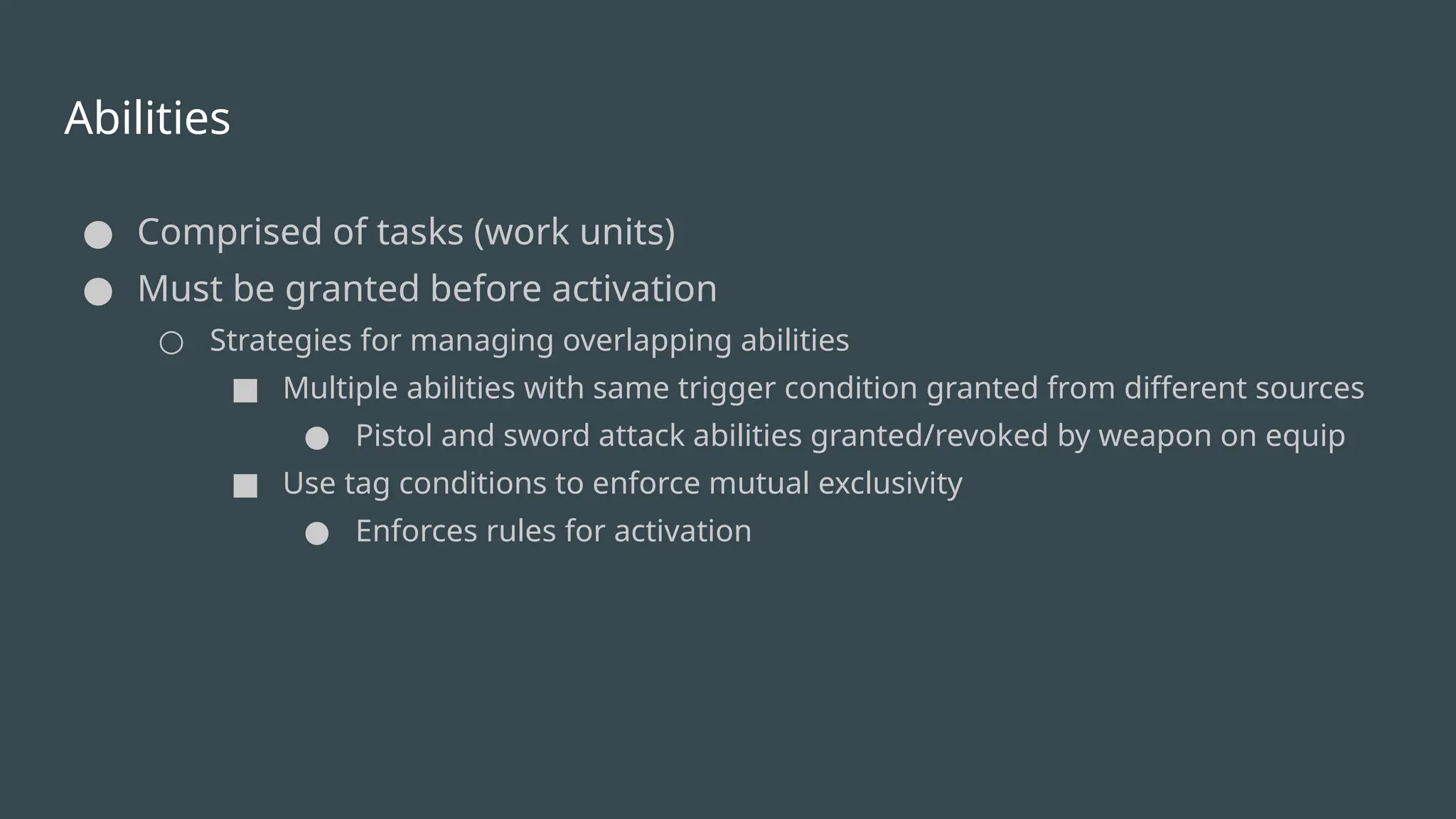 Abilities
● Comprised of tasks (work units)
● Must be granted before activation
○ Strategies for managing overlapping abilities
■ Multiple abilities with same trigger condition granted from different sources
● Pistol and sword attack abilities granted/revoked by weapon on equip
■ Use tag conditions to enforce mutual exclusivity
● Enforces rules for activation
 
