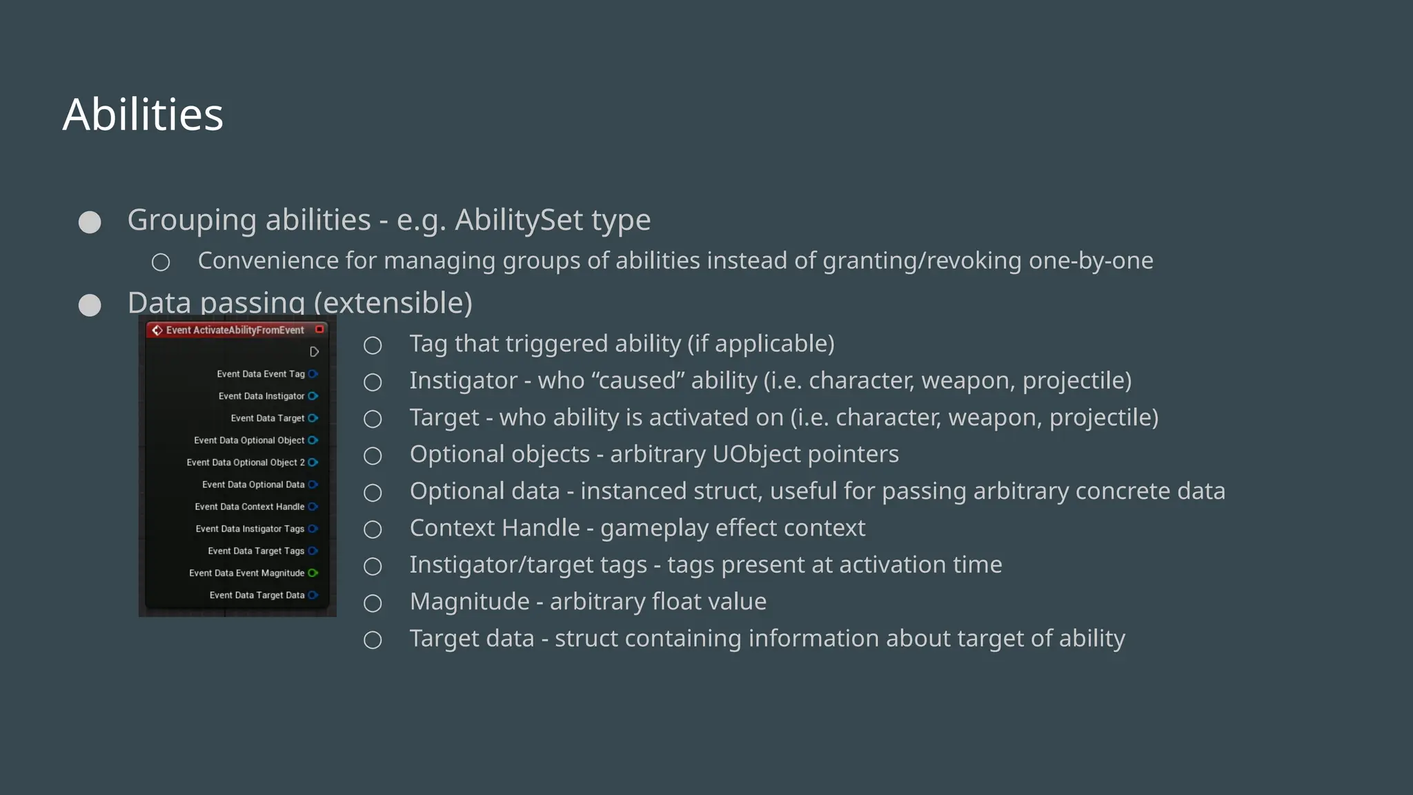 Abilities
● Grouping abilities - e.g. AbilitySet type
○ Convenience for managing groups of abilities instead of granting/revoking one-by-one
● Data passing (extensible)
○ Tag that triggered ability (if applicable)
○ Instigator - who “caused” ability (i.e. character, weapon, projectile)
○ Target - who ability is activated on (i.e. character, weapon, projectile)
○ Optional objects - arbitrary UObject pointers
○ Optional data - instanced struct, useful for passing arbitrary concrete data
○ Context Handle - gameplay effect context
○ Instigator/target tags - tags present at activation time
○ Magnitude - arbitrary float value
○ Target data - struct containing information about target of ability
 
