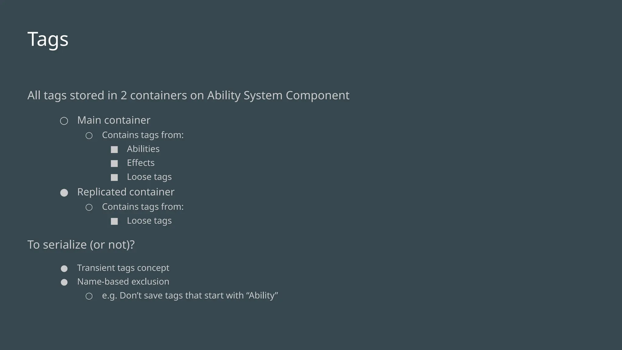 Tags
All tags stored in 2 containers on Ability System Component
○ Main container
○ Contains tags from:
■ Abilities
■ Effects
■ Loose tags
● Replicated container
○ Contains tags from:
■ Loose tags
To serialize (or not)?
● Transient tags concept
● Name-based exclusion
○ e.g. Don’t save tags that start with “Ability”
 