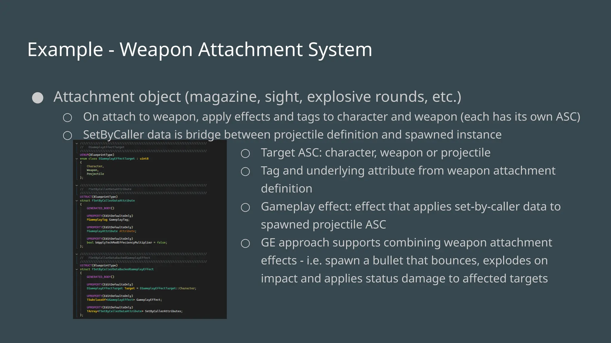 Example - Weapon Attachment System
● Attachment object (magazine, sight, explosive rounds, etc.)
○ On attach to weapon, apply effects and tags to character and weapon (each has its own ASC)
○ SetByCaller data is bridge between projectile definition and spawned instance
○ Target ASC: character, weapon or projectile
○ Tag and underlying attribute from weapon attachment
definition
○ Gameplay effect: effect that applies set-by-caller data to
spawned projectile ASC
○ GE approach supports combining weapon attachment
effects - i.e. spawn a bullet that bounces, explodes on
impact and applies status damage to affected targets
 