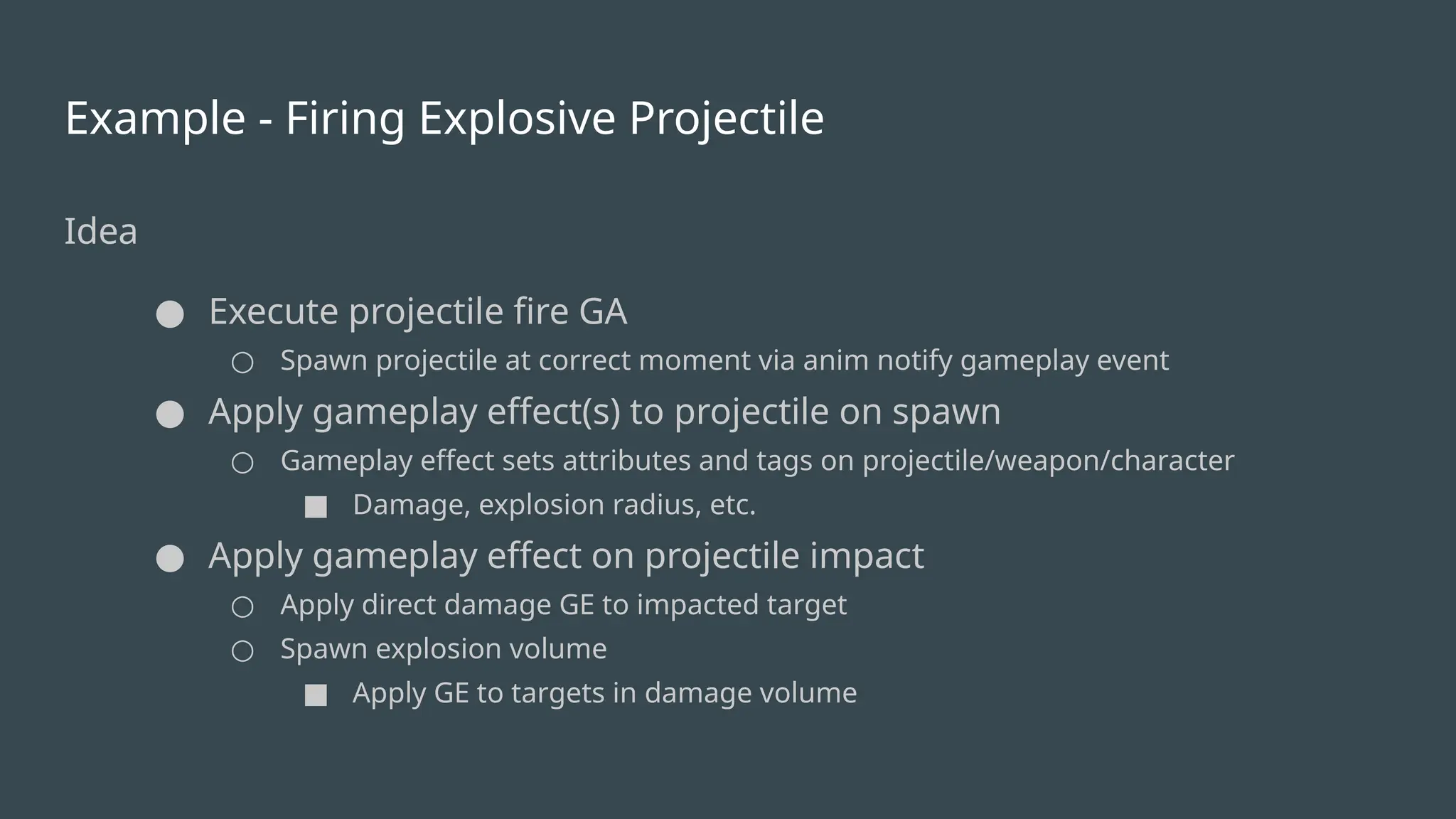 Example - Firing Explosive Projectile
Idea
● Execute projectile fire GA
○ Spawn projectile at correct moment via anim notify gameplay event
● Apply gameplay effect(s) to projectile on spawn
○ Gameplay effect sets attributes and tags on projectile/weapon/character
■ Damage, explosion radius, etc.
● Apply gameplay effect on projectile impact
○ Apply direct damage GE to impacted target
○ Spawn explosion volume
■ Apply GE to targets in damage volume
 
