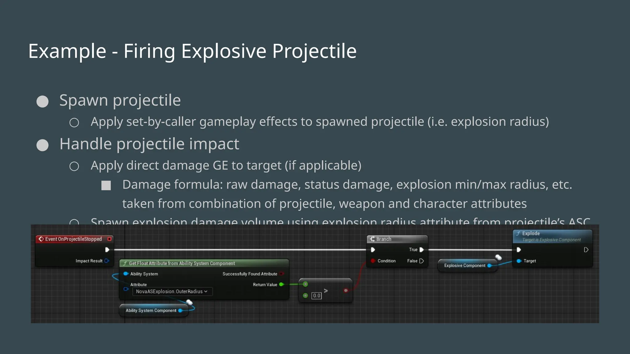 Example - Firing Explosive Projectile
● Spawn projectile
○ Apply set-by-caller gameplay effects to spawned projectile (i.e. explosion radius)
● Handle projectile impact
○ Apply direct damage GE to target (if applicable)
■ Damage formula: raw damage, status damage, explosion min/max radius, etc.
taken from combination of projectile, weapon and character attributes
○ Spawn explosion damage volume using explosion radius attribute from projectile’s ASC
 