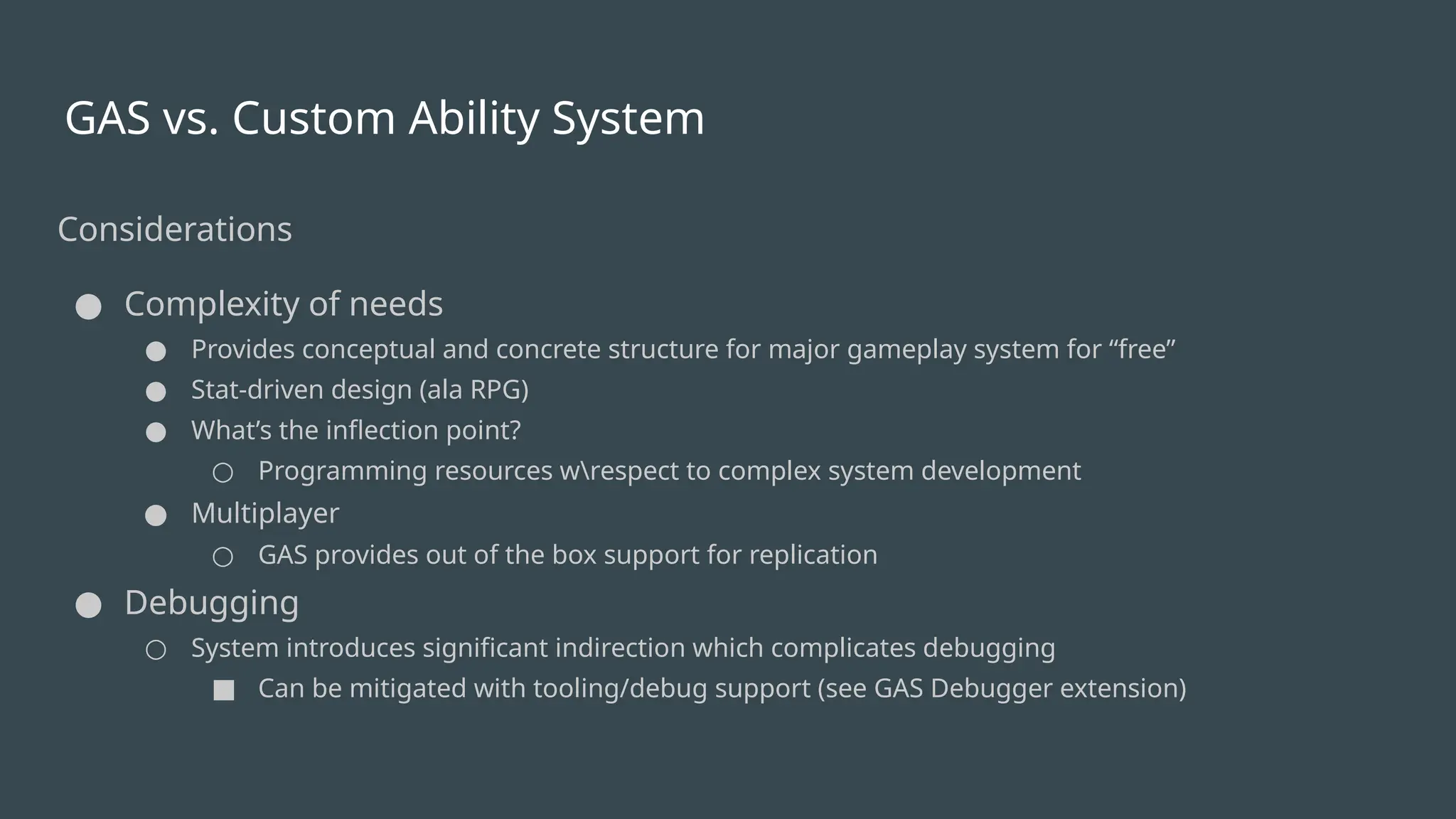 GAS vs. Custom Ability System
Considerations
● Complexity of needs
● Provides conceptual and concrete structure for major gameplay system for “free”
● Stat-driven design (ala RPG)
● What’s the inflection point?
○ Programming resources wrespect to complex system development
● Multiplayer
○ GAS provides out of the box support for replication
● Debugging
○ System introduces significant indirection which complicates debugging
■ Can be mitigated with tooling/debug support (see GAS Debugger extension)
 
