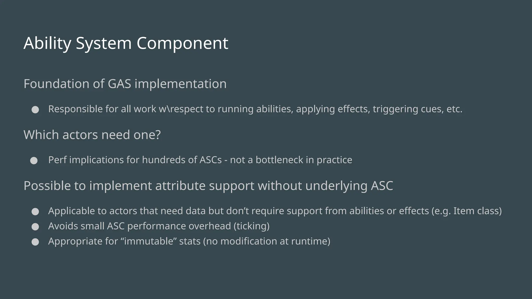 Ability System Component
Foundation of GAS implementation
● Responsible for all work wrespect to running abilities, applying effects, triggering cues, etc.
Which actors need one?
● Perf implications for hundreds of ASCs - not a bottleneck in practice
Possible to implement attribute support without underlying ASC
● Applicable to actors that need data but don’t require support from abilities or effects (e.g. Item class)
● Avoids small ASC performance overhead (ticking)
● Appropriate for “immutable” stats (no modification at runtime)
 