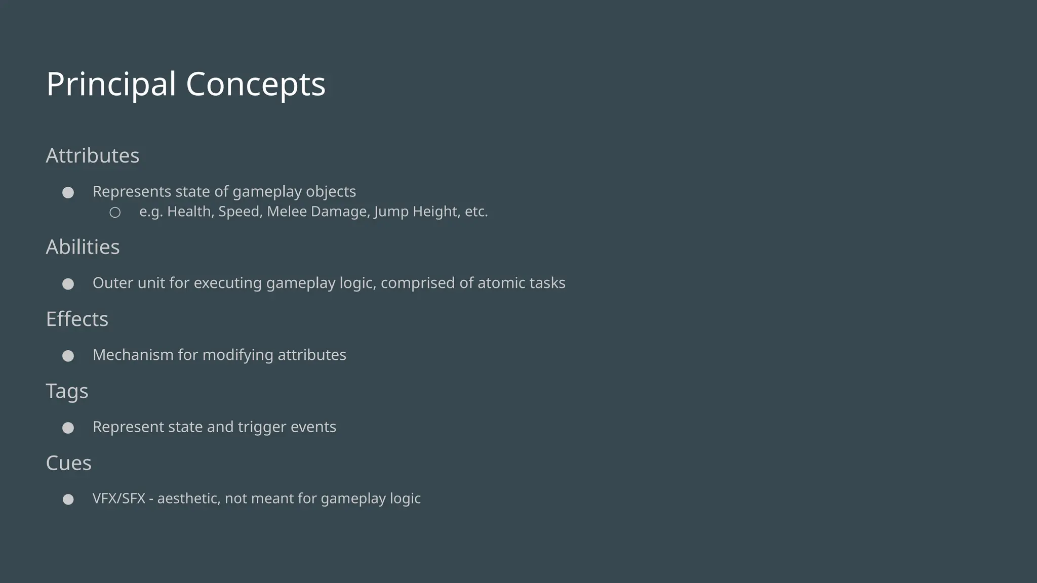 Principal Concepts
Attributes
● Represents state of gameplay objects
○ e.g. Health, Speed, Melee Damage, Jump Height, etc.
Abilities
● Outer unit for executing gameplay logic, comprised of atomic tasks
Effects
● Mechanism for modifying attributes
Tags
● Represent state and trigger events
Cues
● VFX/SFX - aesthetic, not meant for gameplay logic
 