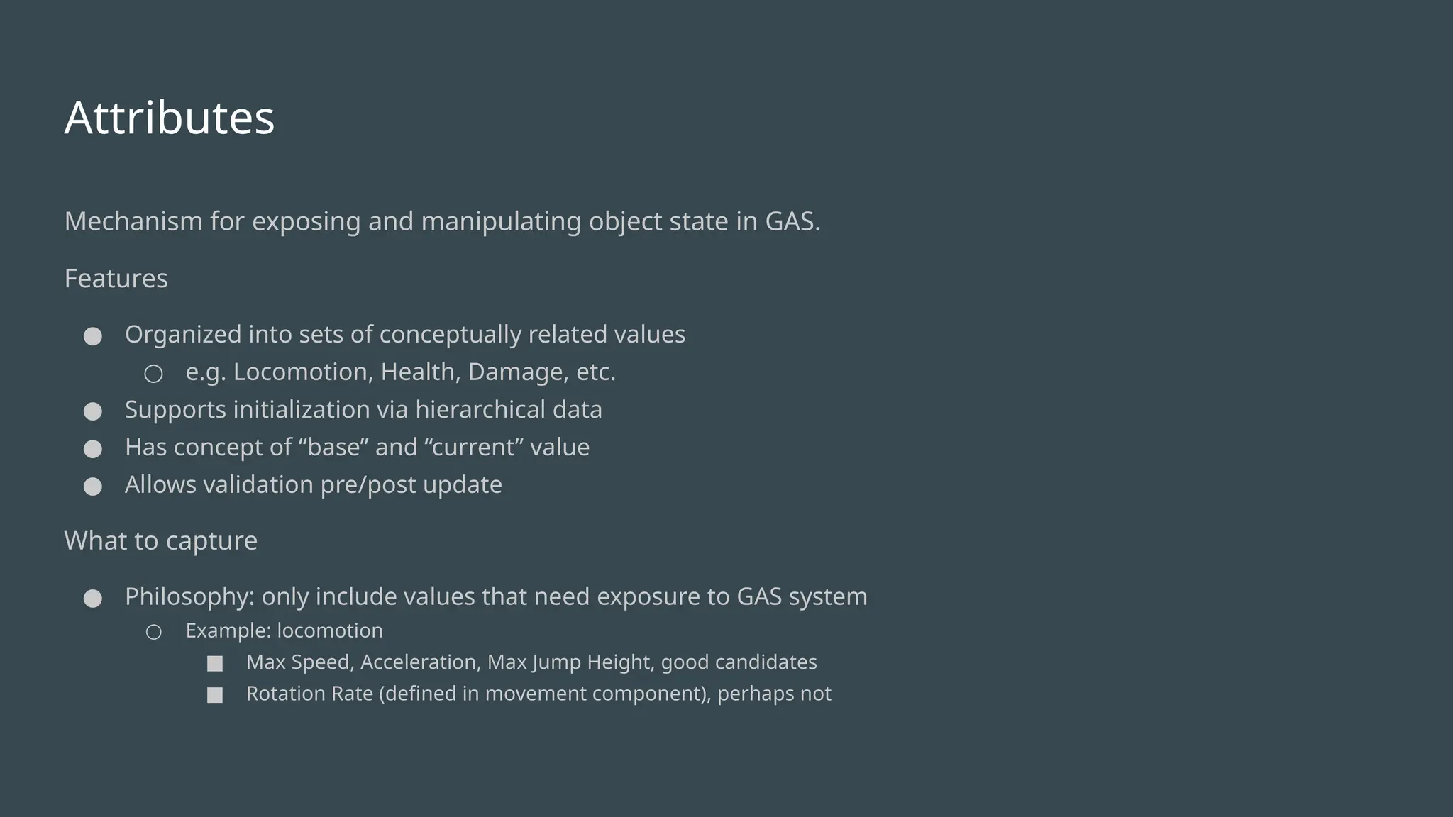 Attributes
Mechanism for exposing and manipulating object state in GAS.
Features
● Organized into sets of conceptually related values
○ e.g. Locomotion, Health, Damage, etc.
● Supports initialization via hierarchical data
● Has concept of “base” and “current” value
● Allows validation pre/post update
What to capture
● Philosophy: only include values that need exposure to GAS system
○ Example: locomotion
■ Max Speed, Acceleration, Max Jump Height, good candidates
■ Rotation Rate (defined in movement component), perhaps not
 