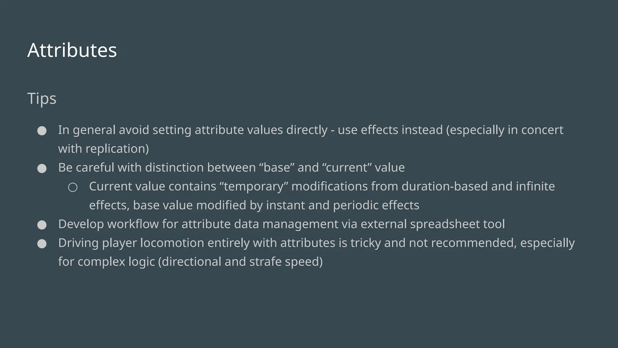 Attributes
Tips
● In general avoid setting attribute values directly - use effects instead (especially in concert
with replication)
● Be careful with distinction between “base” and “current” value
○ Current value contains “temporary” modifications from duration-based and infinite
effects, base value modified by instant and periodic effects
● Develop workflow for attribute data management via external spreadsheet tool
● Driving player locomotion entirely with attributes is tricky and not recommended, especially
for complex logic (directional and strafe speed)
 