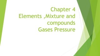 Chapter 4
Elements ,Mixture and
compounds
Gases Pressure
 