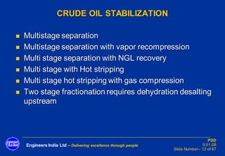 Engineers India Ltd – Delivering excellence through people
PDD
9.01.08
Slide Number– 12 of 67
CRUDE OIL STABILIZATION
◼ Multistage separation
◼ Multistage separation with vapor recompression
◼ Multi stage separation with NGL recovery
◼ Multi stage with Hot stripping
◼ Multi stage hot stripping with gas compression
◼ Two stage fractionation requires dehydration desalting
upstream
 