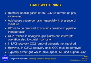 Engineers India Ltd – Delivering excellence through people
PDD
9.01.08
Slide Number– 16 of 67
GAS SWEETENING
◼ Removal of acid gases (H2S, CO2) is termed as gas
sweetening
◼ Acid gases cause corrosion especially in presence of
moisture.
◼ H2S is to be removed to contain corrosion in pipeline
transportation
◼ CO2 freezes in cryogenic gas plants and interrupts
operation also to contain corrosion
◼ In LPG recovery CO2 removal generally not required
◼ However, in C2/C3 recovery units CO2 must be removed
◼ Typically sweet gas would have 4ppm H2S and 50ppm CO2
 