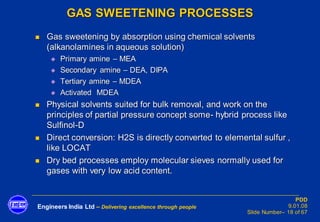 Engineers India Ltd – Delivering excellence through people
PDD
9.01.08
Slide Number– 18 of 67
GAS SWEETENING PROCESSES
◼ Gas sweetening by absorption using chemical solvents
(alkanolamines in aqueous solution)
◆ Primary amine – MEA
◆ Secondary amine – DEA, DIPA
◆ Tertiary amine – MDEA
◆ Activated MDEA
◼ Physical solvents suited for bulk removal, and work on the
principles of partial pressure concept some- hybrid process like
Sulfinol-D
◼ Direct conversion: H2S is directly converted to elemental sulfur ,
like LOCAT
◼ Dry bed processes employ molecular sieves normally used for
gases with very low acid content.
 