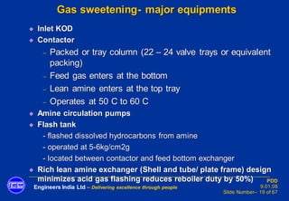 Engineers India Ltd – Delivering excellence through people
PDD
9.01.08
Slide Number– 19 of 67
Gas sweetening- major equipments
◆ Inlet KOD
◆ Contactor
− Packed or tray column (22 – 24 valve trays or equivalent
packing)
− Feed gas enters at the bottom
− Lean amine enters at the top tray
− Operates at 50 C to 60 C
◆ Amine circulation pumps
◆ Flash tank
- flashed dissolved hydrocarbons from amine
- operated at 5-6kg/cm2g
- located between contactor and feed bottom exchanger
◆ Rich lean amine exchanger (Shell and tube/ plate frame) design
minimizes acid gas flashing reduces reboiler duty by 50%)
 