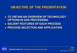 Engineers India Ltd – Delivering excellence through people
PDD
9.01.08
Slide Number– 2 of 67
OBJECTIVE OF THE PRESENTATION
◼ TO OBTAIN AN OVERVIEW OF TECHNOLOGY
OPTIONS IN GAS PROCESSING
◼ SALIENT FEATURES OF EACH PROCESS
◼ PROCESS SELECTION AND APPLICATION
 