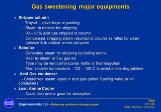 Engineers India Ltd – Delivering excellence through people
PDD
9.01.08
Slide Number– 20 of 67
Gas sweetening major equipments
◆ Stripper column
- Trayed – valve trays or packing
− Steam in reboiler for stripping
− 90 – 95% acid gas stripped in column
− Condensed stripping steam returned to column as reflux for water
balance & to reduce amine carryover
◆ Reboiler
− Generates steam for stripping by boiling amine
− Heat by steam or fuel gas etc
− Type may be vertical/horizontal kettle or thermosyphon
− Max. reboiler temperature : 123 – 125 C to avoid amine degradation
◆ Acid Gas condenser
- Condenses steam vapor in acid gas (either Cooling water or air
condenser)
◆ Lean Amine Cooler
− Cools lean amine good for absorption
 