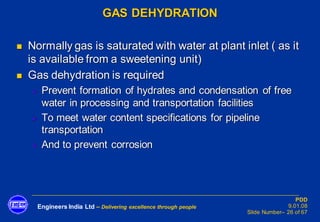 Engineers India Ltd – Delivering excellence through people
PDD
9.01.08
Slide Number– 26 of 67
GAS DEHYDRATION
◼ Normally gas is saturated with water at plant inlet ( as it
is available from a sweetening unit)
◼ Gas dehydration is required
➢ Prevent formation of hydrates and condensation of free
water in processing and transportation facilities
➢ To meet water content specifications for pipeline
transportation
➢ And to prevent corrosion
 