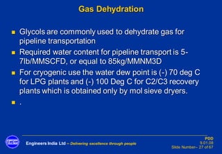 Engineers India Ltd – Delivering excellence through people
PDD
9.01.08
Slide Number– 27 of 67
Gas Dehydration
◼ Glycols are commonly used to dehydrate gas for
pipeline transportation
◼ Required water content for pipeline transport is 5-
7lb/MMSCFD, or equal to 85kg/MMNM3D
◼ For cryogenic use the water dew point is (-) 70 deg C
for LPG plants and (-) 100 Deg C for C2/C3 recovery
plants which is obtained only by mol sieve dryers.
◼ .
 
