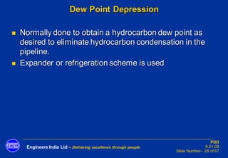 Engineers India Ltd – Delivering excellence through people
PDD
9.01.08
Slide Number– 28 of 67
Dew Point Depression
◼ Normally done to obtain a hydrocarbon dew point as
desired to eliminate hydrocarbon condensation in the
pipeline.
◼ Expander or refrigeration scheme is used
 