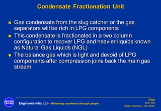 Engineers India Ltd – Delivering excellence through people
PDD
9.01.08
Slide Number– 29 of 67
Condensate Fractionation Unit
◼ Gas condensate from the slug catcher or the gas
separators will be rich in LPG components
◼ This condensate is fractionated in a two column
configuration to recover LPG and heavier liquids known
as Natural Gas Liquids (NGL)
◼ The balance gas which is light and devoid of LPG
components after compression joins back the main gas
stream
 