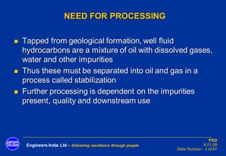 Engineers India Ltd – Delivering excellence through people
PDD
9.01.08
Slide Number– 3 of 67
NEED FOR PROCESSING
◼ Tapped from geological formation, well fluid
hydrocarbons are a mixture of oil with dissolved gases,
water and other impurities
◼ Thus these must be separated into oil and gas in a
process called stabilization
◼ Further processing is dependent on the impurities
present, quality and downstream use
 