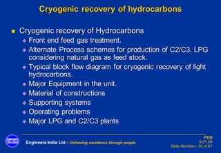 Engineers India Ltd – Delivering excellence through people
PDD
9.01.08
Slide Number– 30 of 67
Cryogenic recovery of hydrocarbons
◼ Cryogenic recovery of Hydrocarbons
◆ Front end feed gas treatment.
◆ Alternate Process schemes for production of C2/C3, LPG
considering natural gas as feed stock.
◆ Typical block flow diagram for cryogenic recovery of light
hydrocarbons.
◆ Major Equipment in the unit.
◆ Material of constructions
◆ Supporting systems
◆ Operating problems
◆ Major LPG and C2/C3 plants
 