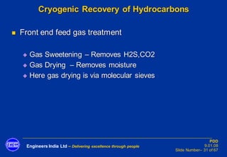 Engineers India Ltd – Delivering excellence through people
PDD
9.01.08
Slide Number– 31 of 67
Cryogenic Recovery of Hydrocarbons
◼ Front end feed gas treatment
◆ Gas Sweetening – Removes H2S,CO2
◆ Gas Drying – Removes moisture
◆ Here gas drying is via molecular sieves
 