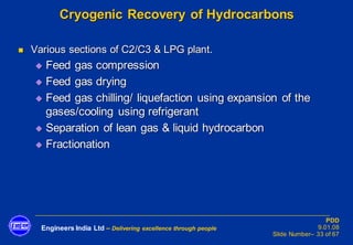 Engineers India Ltd – Delivering excellence through people
PDD
9.01.08
Slide Number– 33 of 67
Cryogenic Recovery of Hydrocarbons
◼ Various sections of C2/C3 & LPG plant.
◆ Feed gas compression
◆ Feed gas drying
◆ Feed gas chilling/ liquefaction using expansion of the
gases/cooling using refrigerant
◆ Separation of lean gas & liquid hydrocarbon
◆ Fractionation
 