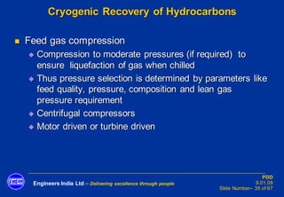 Engineers India Ltd – Delivering excellence through people
PDD
9.01.08
Slide Number– 35 of 67
Cryogenic Recovery of Hydrocarbons
◼ Feed gas compression
◆ Compression to moderate pressures (if required) to
ensure liquefaction of gas when chilled
◆ Thus pressure selection is determined by parameters like
feed quality, pressure, composition and lean gas
pressure requirement
◆ Centrifugal compressors
◆ Motor driven or turbine driven
 