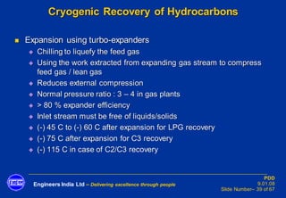 Engineers India Ltd – Delivering excellence through people
PDD
9.01.08
Slide Number– 39 of 67
Cryogenic Recovery of Hydrocarbons
◼ Expansion using turbo-expanders
◆ Chilling to liquefy the feed gas
◆ Using the work extracted from expanding gas stream to compress
feed gas / lean gas
◆ Reduces external compression
◆ Normal pressure ratio : 3 – 4 in gas plants
◆ > 80 % expander efficiency
◆ Inlet stream must be free of liquids/solids
◆ (-) 45 C to (-) 60 C after expansion for LPG recovery
◆ (-) 75 C after expansion for C3 recovery
◆ (-) 115 C in case of C2/C3 recovery
 