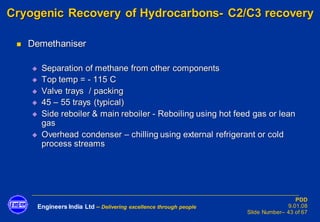 Engineers India Ltd – Delivering excellence through people
PDD
9.01.08
Slide Number– 43 of 67
Cryogenic Recovery of Hydrocarbons- C2/C3 recovery
◼ Demethaniser
◆ Separation of methane from other components
◆ Top temp = - 115 C
◆ Valve trays / packing
◆ 45 – 55 trays (typical)
◆ Side reboiler & main reboiler - Reboiling using hot feed gas or lean
gas
◆ Overhead condenser – chilling using external refrigerant or cold
process streams
 