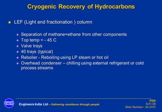 Engineers India Ltd – Delivering excellence through people
PDD
9.01.08
Slide Number– 44 of 67
Cryogenic Recovery of Hydrocarbons
◼ LEF (Light end fractionation ) column
◆ Separation of methane+ethane from other components
◆ Top temp = - 45 C
◆ Valve trays
◆ 40 trays (typical)
◆ Reboiler - Reboiling using LP steam or hot oil
◆ Overhead condenser – chilling using external refrigerant or cold
process streams
 