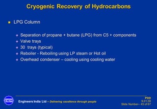 Engineers India Ltd – Delivering excellence through people
PDD
9.01.08
Slide Number– 45 of 67
Cryogenic Recovery of Hydrocarbons
◼ LPG Column
◆ Separation of propane + butane (LPG) from C5 + components
◆ Valve trays
◆ 30 trays (typical)
◆ Reboiler - Reboiling using LP steam or Hot oil
◆ Overhead condenser – cooling using cooling water
 